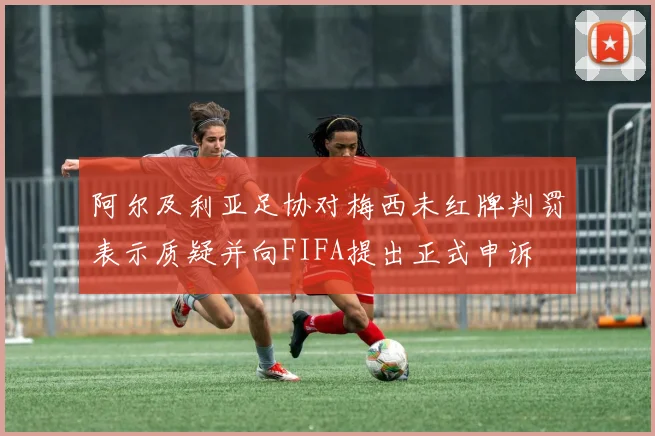 阿尔及利亚足协对梅西未红牌判罚表示质疑并向FIFA提出正式申诉