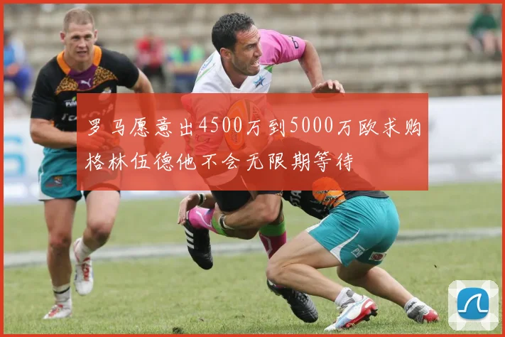 罗马愿意出4500万到5000万欧求购格林伍德他不会无限期等待