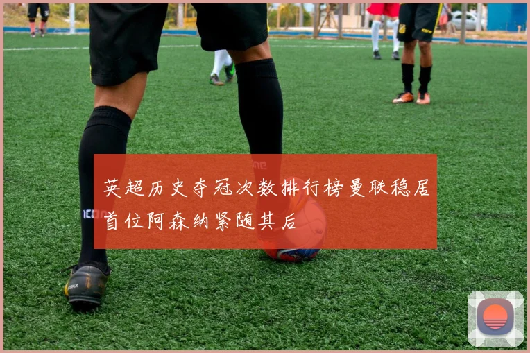 英超历史夺冠次数排行榜曼联稳居首位阿森纳紧随其后