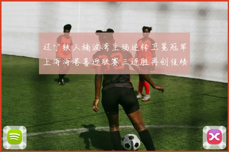 辽宁铁人楠波湾主场逆转卫冕冠军上海海港喜迎联赛三连胜再创佳绩