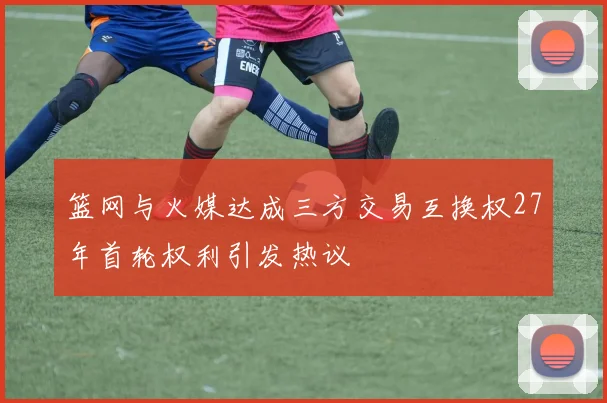 篮网与火媒达成三方交易互换权27年首轮权利引发热议