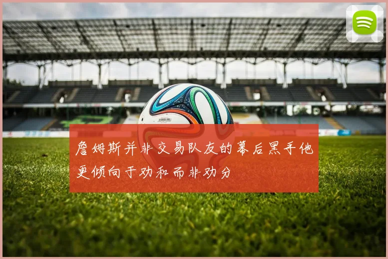 詹姆斯并非交易队友的幕后黑手他更倾向于劝和而非劝分