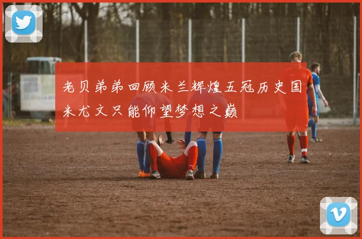 老贝弟弟回顾米兰辉煌五冠历史国米尤文只能仰望梦想之巅