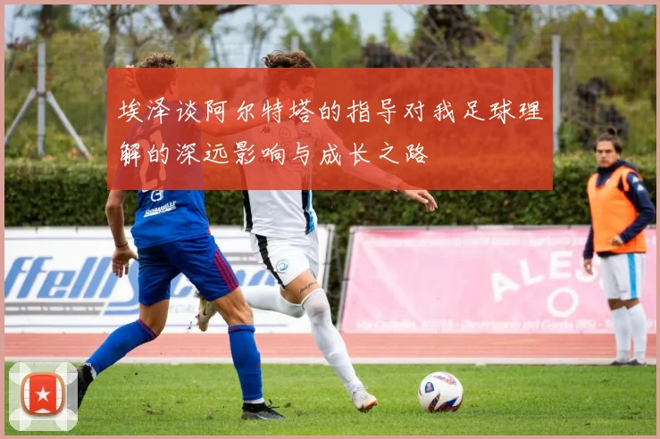 埃泽谈阿尔特塔的指导对我足球理解的深远影响与成长之路