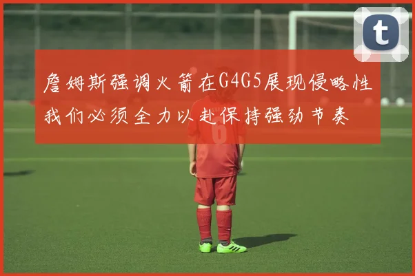 詹姆斯强调火箭在G4G5展现侵略性我们必须全力以赴保持强劲节奏