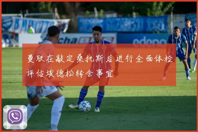 曼联在敲定桑托斯后进行全面体检评估埃德松转会事宜