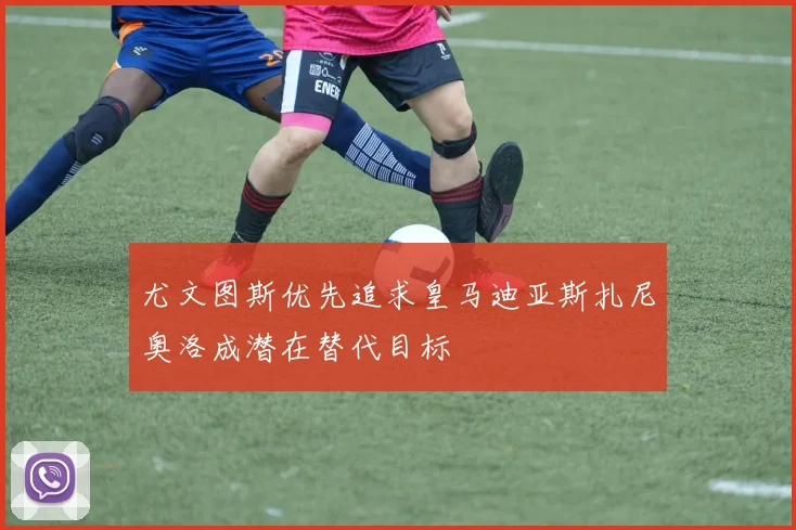尤文图斯优先追求皇马迪亚斯扎尼奥洛成潜在替代目标