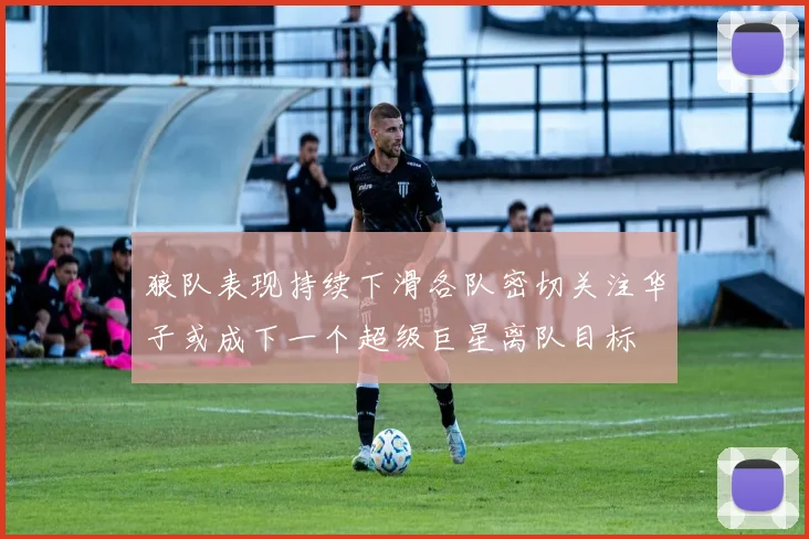 狼队表现持续下滑各队密切关注华子或成下一个超级巨星离队目标