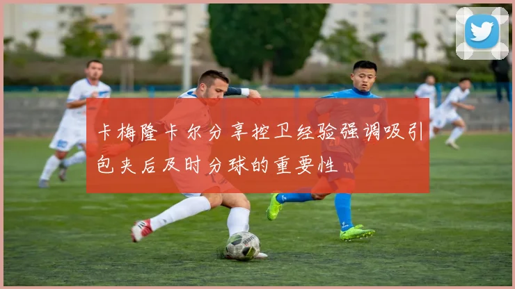 卡梅隆卡尔分享控卫经验强调吸引包夹后及时分球的重要性