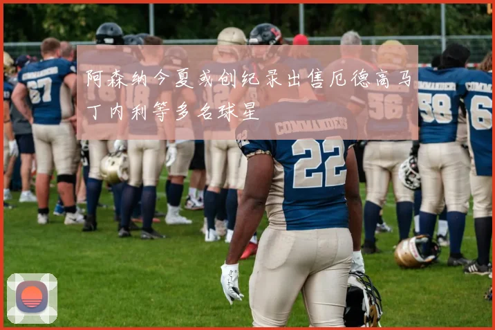 阿森纳今夏或创纪录出售厄德高马丁内利等多名球星