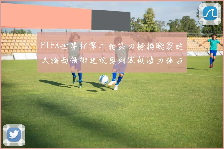 FIFA世界杯第二轮实力榜揭晓翁达夫梅西领衔进攻奥利塞创造力独占鳌头